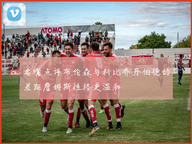 名嘴点评布伦森与科比乔丹伯德的差距詹姆斯性格更温和