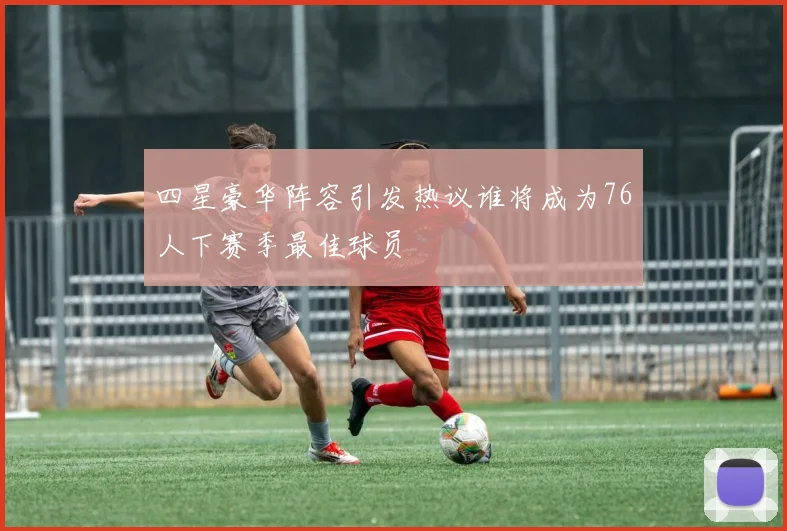 四星豪华阵容引发热议谁将成为76人下赛季最佳球员