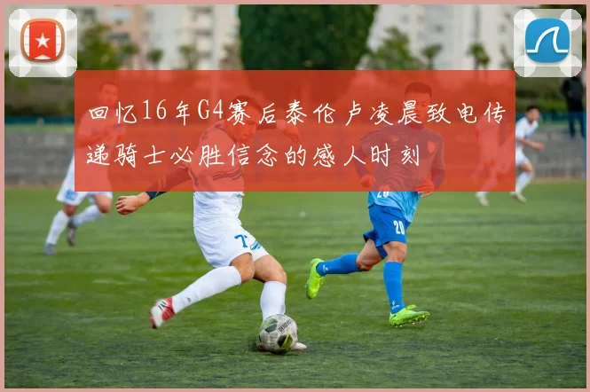 回忆16年G4赛后泰伦卢凌晨致电传递骑士必胜信念的感人时刻