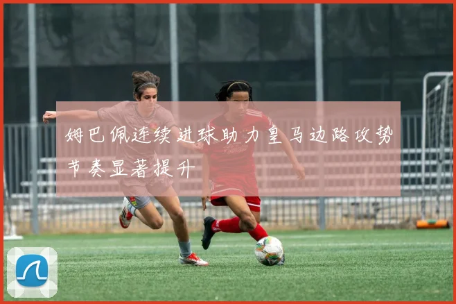 姆巴佩连续进球助力皇马边路攻势节奏显著提升