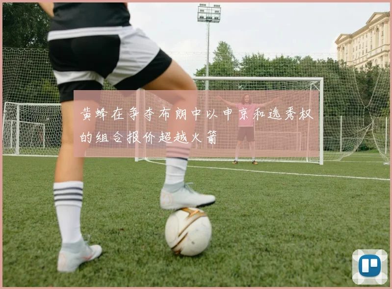 黄蜂在争夺布朗中以申京和选秀权的组合报价超越火箭