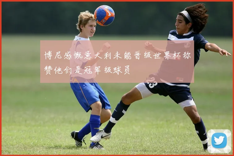 博尼感慨意大利未能晋级世界杯称赞他们是冠军级球员