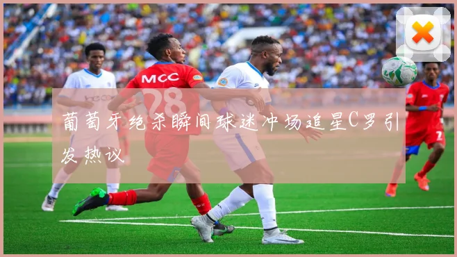 葡萄牙绝杀瞬间球迷冲场追星C罗引发热议