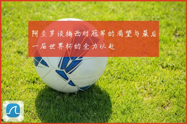 阿圭罗谈梅西对冠军的渴望与最后一届世界杯的全力以赴