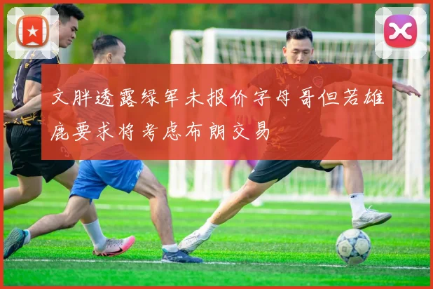 文胖透露绿军未报价字母哥但若雄鹿要求将考虑布朗交易