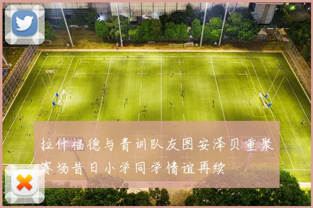 拉什福德与青训队友图安泽贝重聚赛场昔日小学同学情谊再续