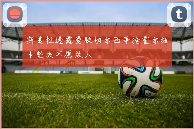 斯基拉透露曼联切尔西争抢霍尔纽卡坚决不愿放人
