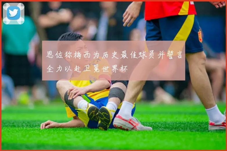 恩佐称梅西为历史最佳球员并誓言全力以赴卫冕世界杯