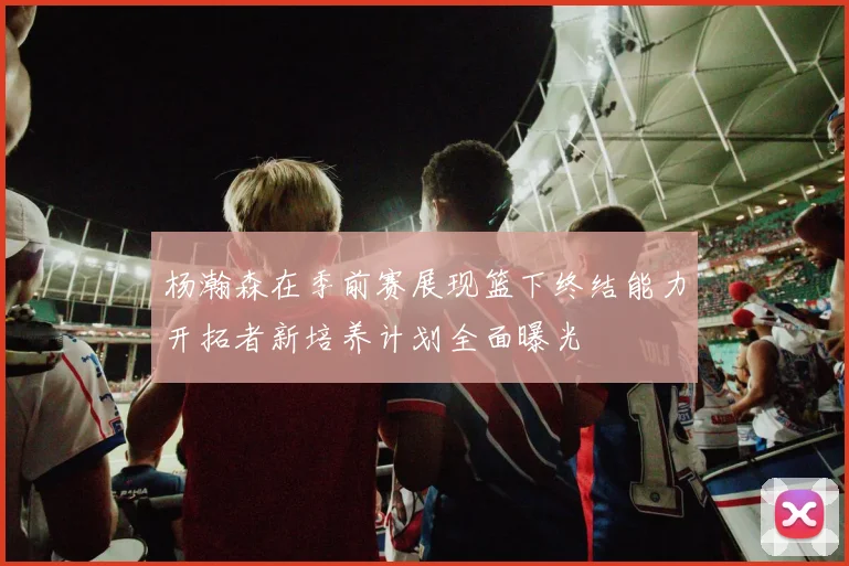 杨瀚森在季前赛展现篮下终结能力开拓者新培养计划全面曝光