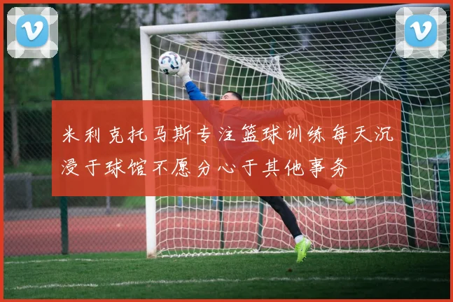 米利克托马斯专注篮球训练每天沉浸于球馆不愿分心于其他事务