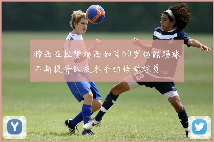 穆西亚拉赞梅西如同60岁仍能踢球不断提升队友水平的传奇球员