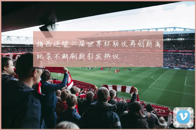 梅西连续六届世界杯助攻再创新高纪录不断刷新引发热议
