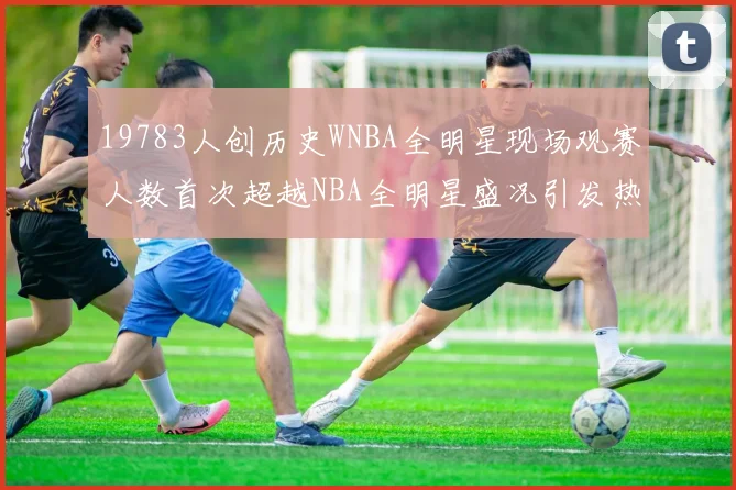 19783人创历史WNBA全明星现场观赛人数首次超越NBA全明星盛况引发热议