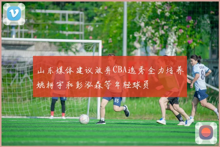 山东媒体建议放弃CBA选秀全力培养姚柯宇和彭泓森等年轻球员